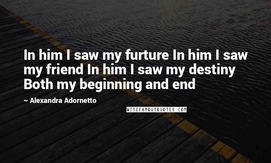 Alexandra Adornetto Quotes: In him I saw my furture In him I saw my friend In him I saw my destiny Both my beginning and end