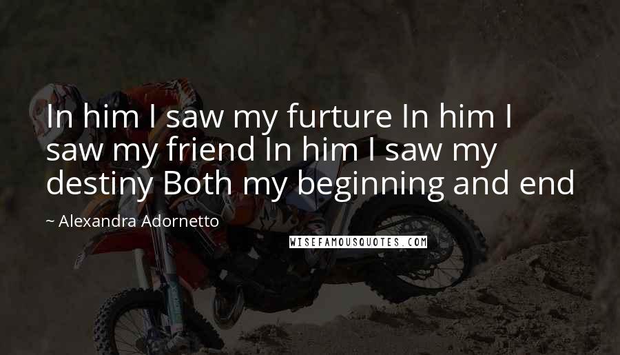 Alexandra Adornetto Quotes: In him I saw my furture In him I saw my friend In him I saw my destiny Both my beginning and end