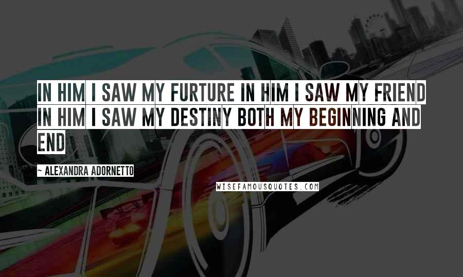 Alexandra Adornetto Quotes: In him I saw my furture In him I saw my friend In him I saw my destiny Both my beginning and end