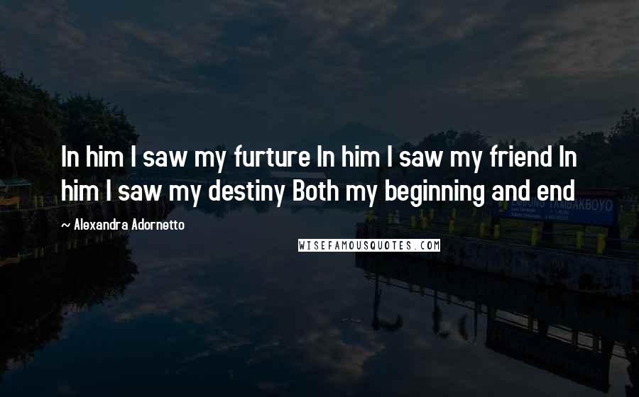 Alexandra Adornetto Quotes: In him I saw my furture In him I saw my friend In him I saw my destiny Both my beginning and end