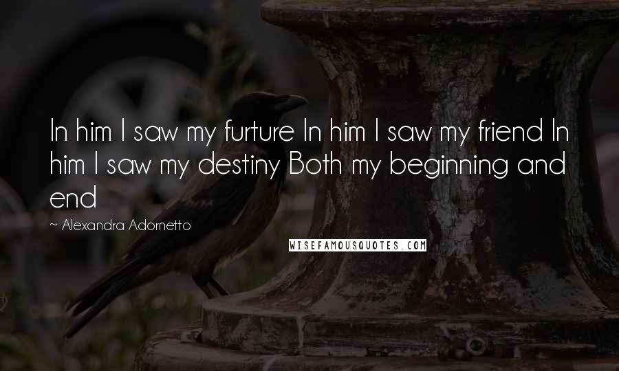 Alexandra Adornetto Quotes: In him I saw my furture In him I saw my friend In him I saw my destiny Both my beginning and end