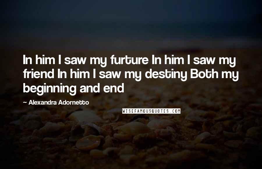 Alexandra Adornetto Quotes: In him I saw my furture In him I saw my friend In him I saw my destiny Both my beginning and end