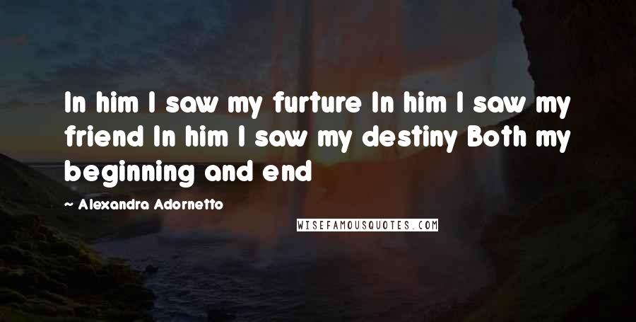 Alexandra Adornetto Quotes: In him I saw my furture In him I saw my friend In him I saw my destiny Both my beginning and end