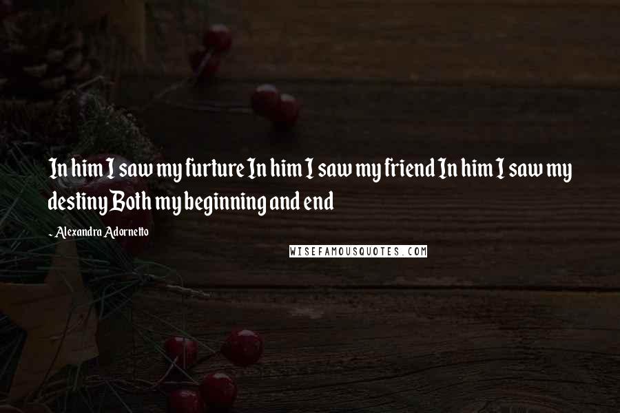 Alexandra Adornetto Quotes: In him I saw my furture In him I saw my friend In him I saw my destiny Both my beginning and end