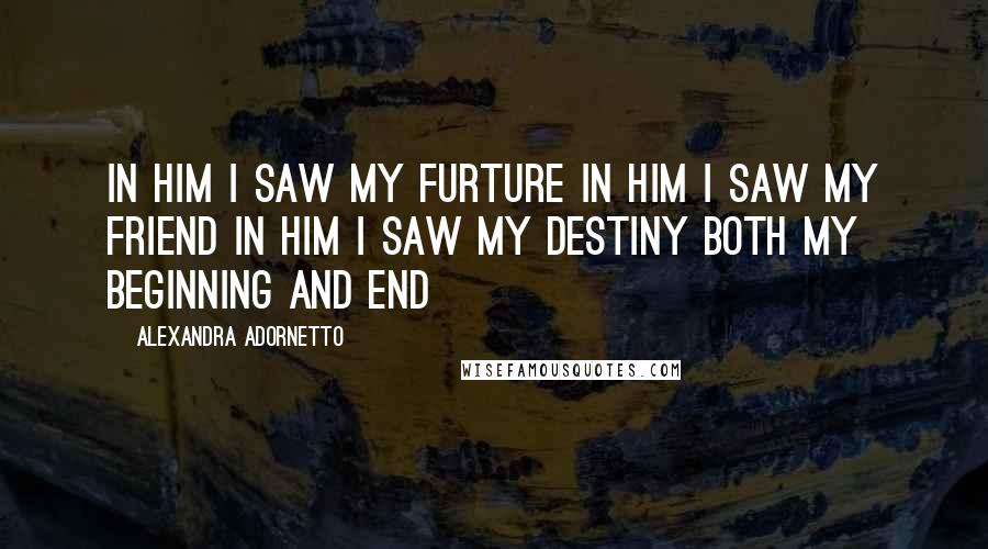 Alexandra Adornetto Quotes: In him I saw my furture In him I saw my friend In him I saw my destiny Both my beginning and end