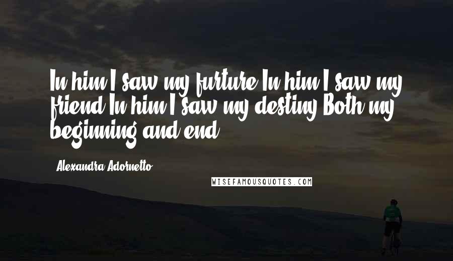 Alexandra Adornetto Quotes: In him I saw my furture In him I saw my friend In him I saw my destiny Both my beginning and end