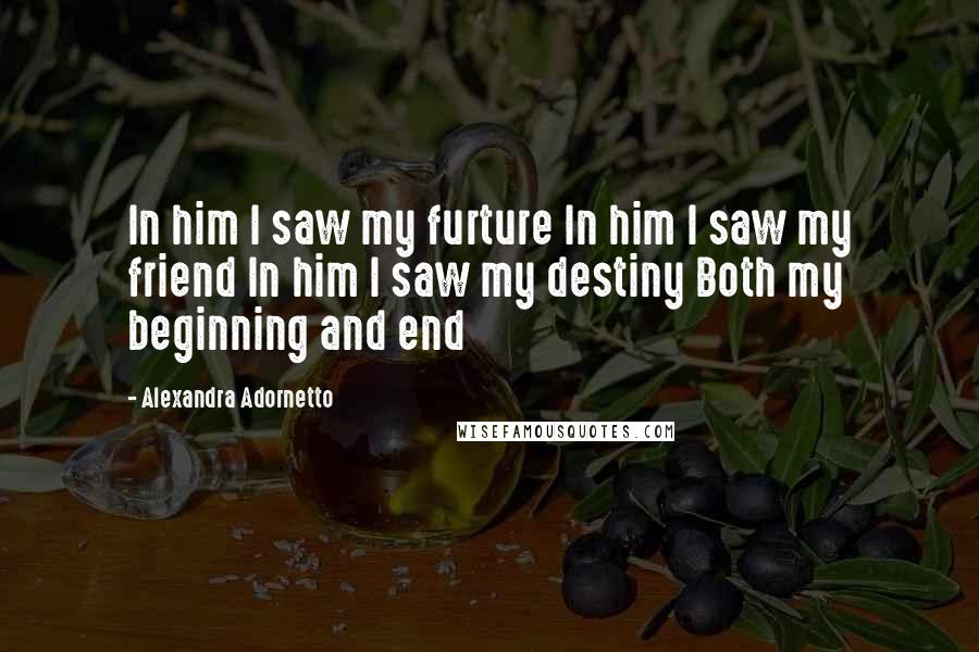 Alexandra Adornetto Quotes: In him I saw my furture In him I saw my friend In him I saw my destiny Both my beginning and end