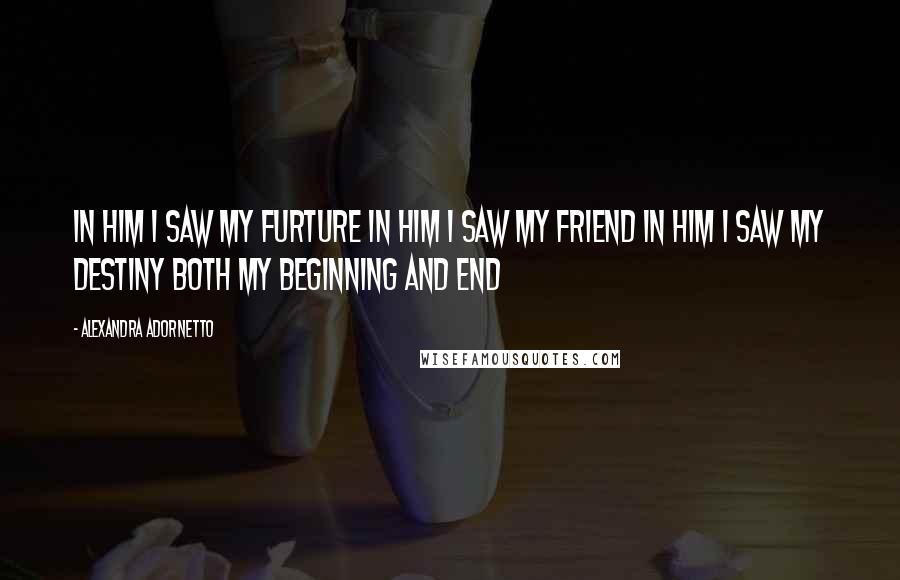 Alexandra Adornetto Quotes: In him I saw my furture In him I saw my friend In him I saw my destiny Both my beginning and end