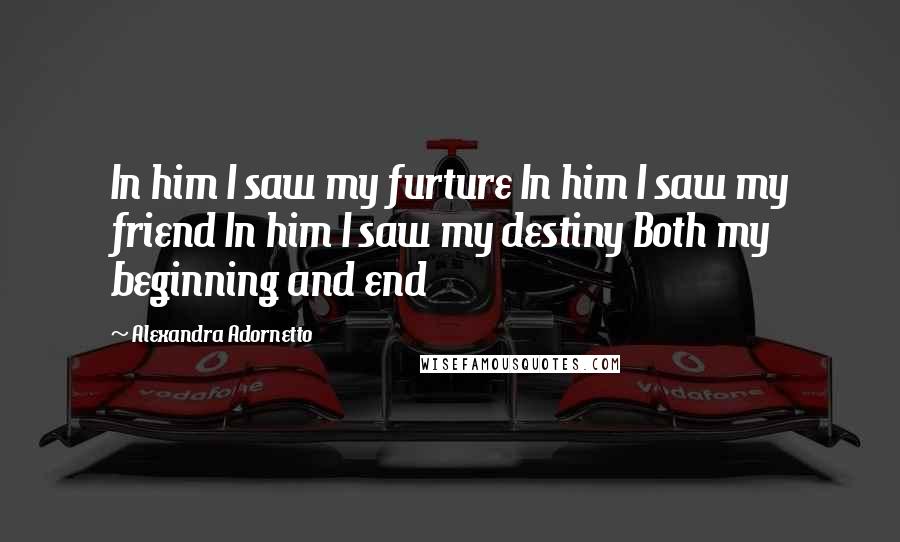 Alexandra Adornetto Quotes: In him I saw my furture In him I saw my friend In him I saw my destiny Both my beginning and end