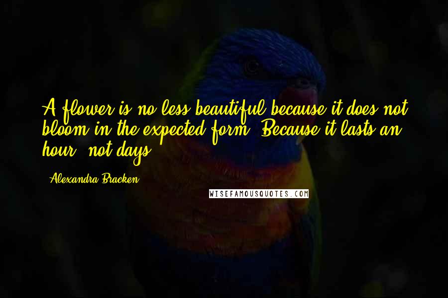 Alexandra Bracken Quotes: A flower is no less beautiful because it does not bloom in the expected form. Because it lasts an hour, not days.