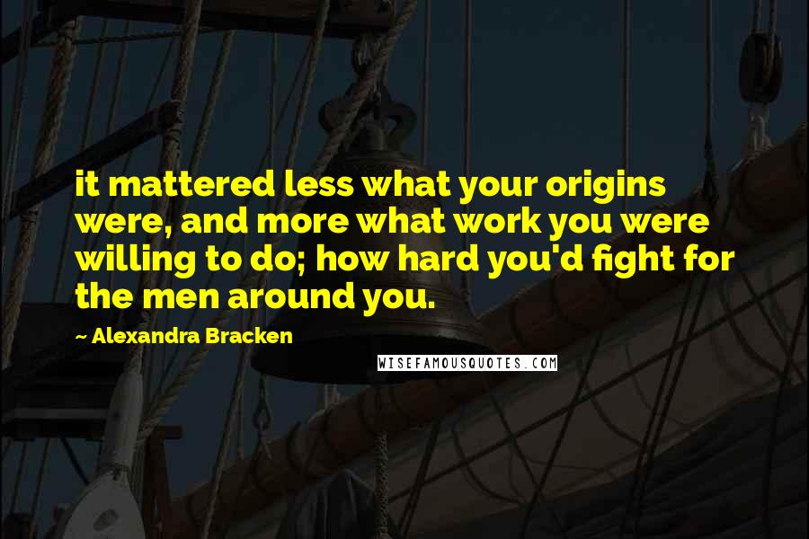 Alexandra Bracken Quotes: it mattered less what your origins were, and more what work you were willing to do; how hard you'd fight for the men around you.