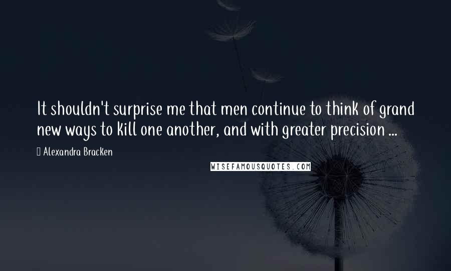 Alexandra Bracken Quotes: It shouldn't surprise me that men continue to think of grand new ways to kill one another, and with greater precision ...