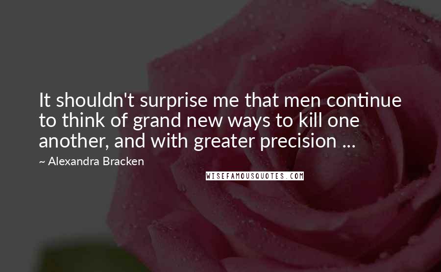 Alexandra Bracken Quotes: It shouldn't surprise me that men continue to think of grand new ways to kill one another, and with greater precision ...