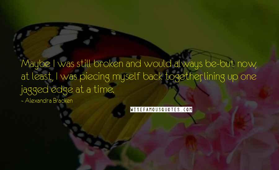 Alexandra Bracken Quotes: Maybe I was still broken and would always be-but now, at least, I was piecing myself back together, lining up one jagged edge at a time.