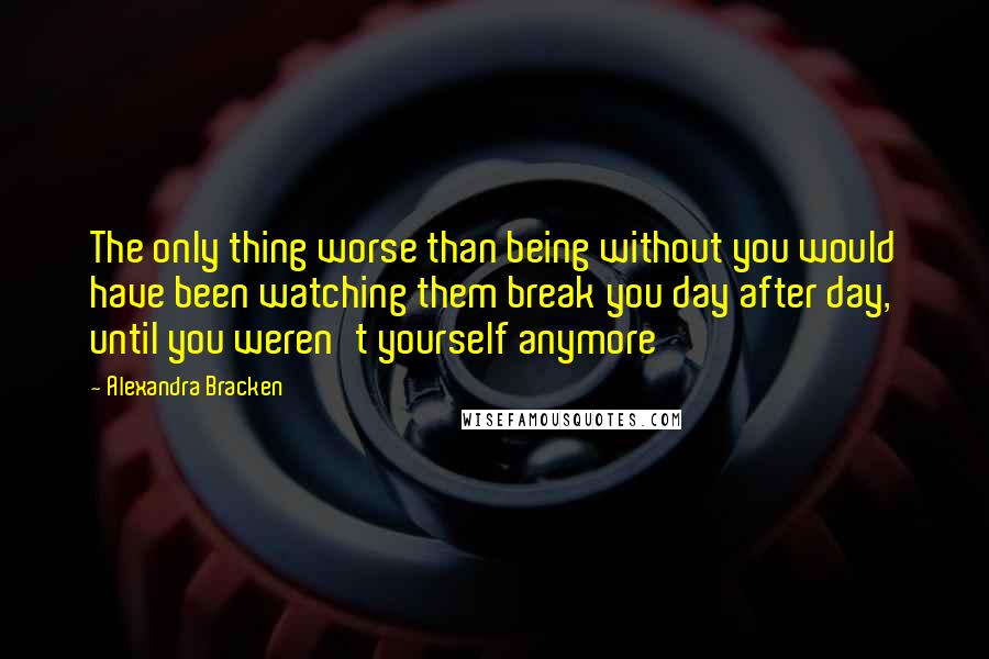 Alexandra Bracken Quotes: The only thing worse than being without you would have been watching them break you day after day, until you weren't yourself anymore