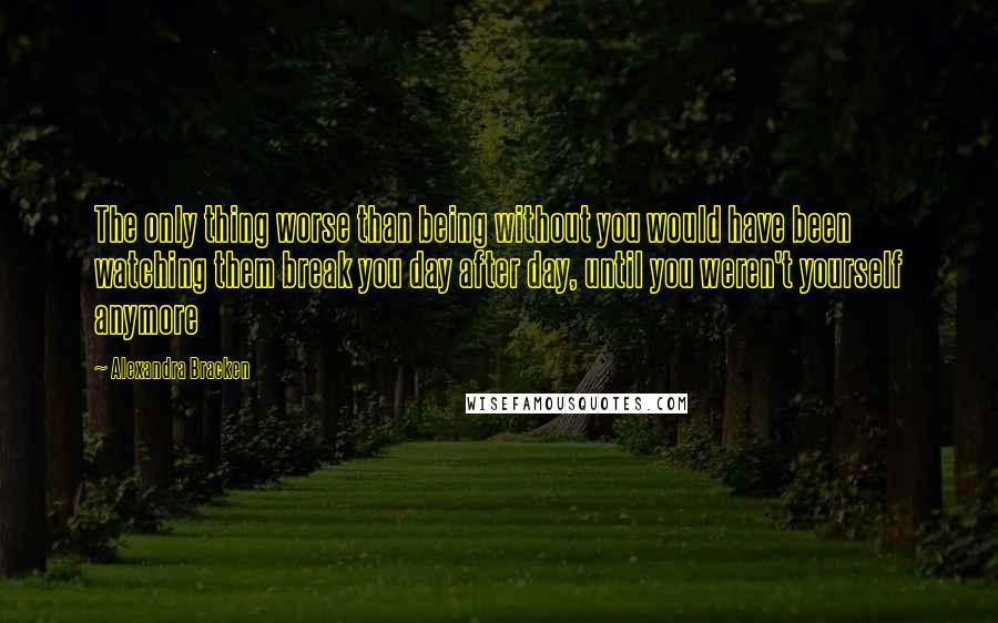 Alexandra Bracken Quotes: The only thing worse than being without you would have been watching them break you day after day, until you weren't yourself anymore