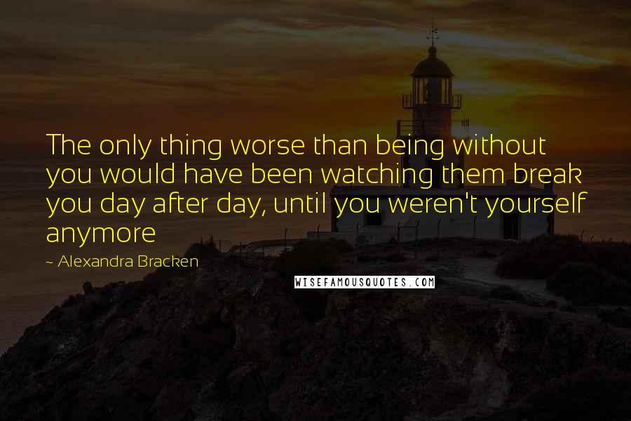 Alexandra Bracken Quotes: The only thing worse than being without you would have been watching them break you day after day, until you weren't yourself anymore