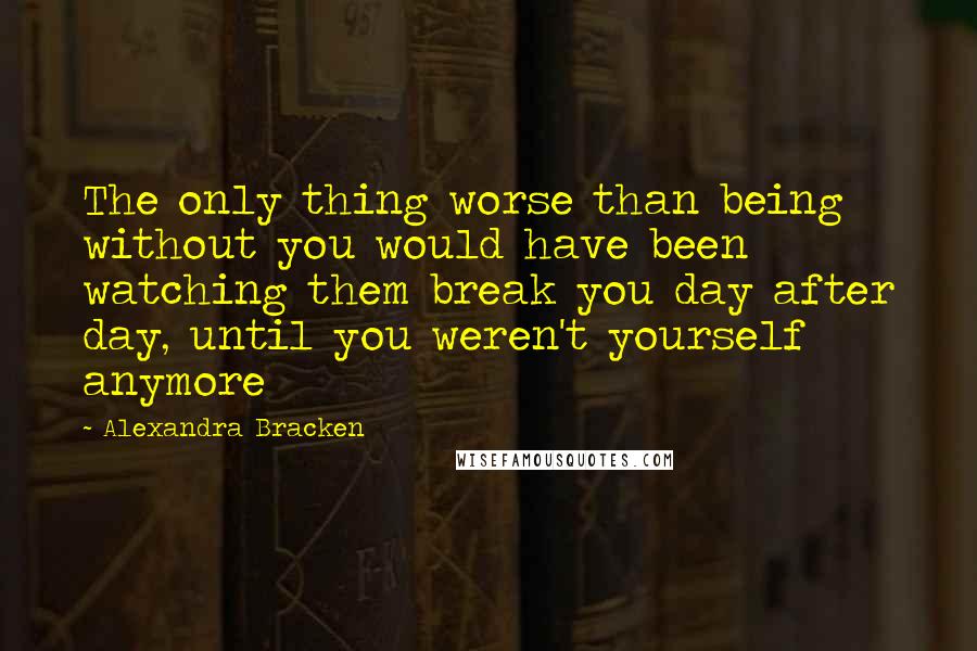 Alexandra Bracken Quotes: The only thing worse than being without you would have been watching them break you day after day, until you weren't yourself anymore