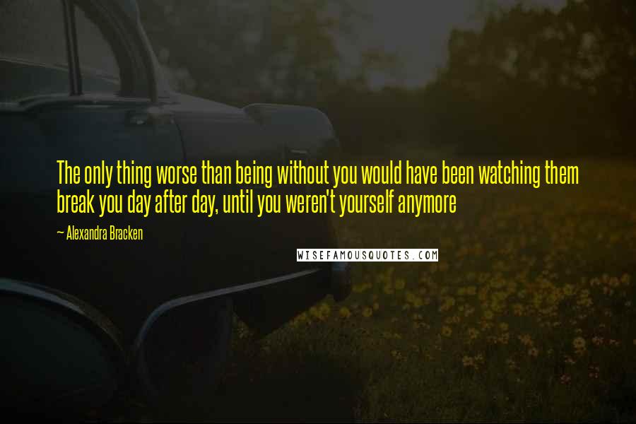 Alexandra Bracken Quotes: The only thing worse than being without you would have been watching them break you day after day, until you weren't yourself anymore