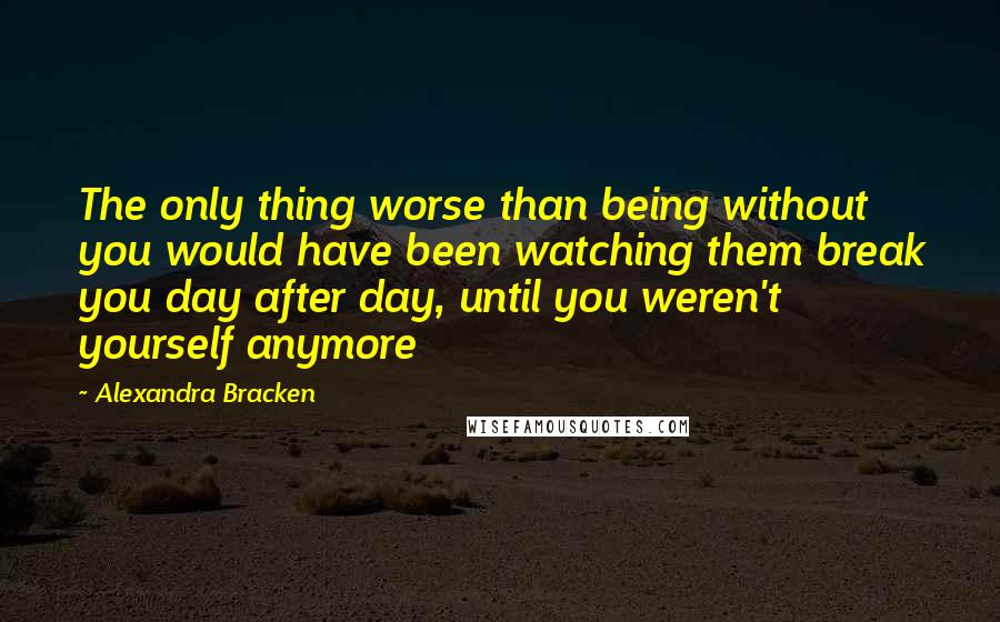 Alexandra Bracken Quotes: The only thing worse than being without you would have been watching them break you day after day, until you weren't yourself anymore