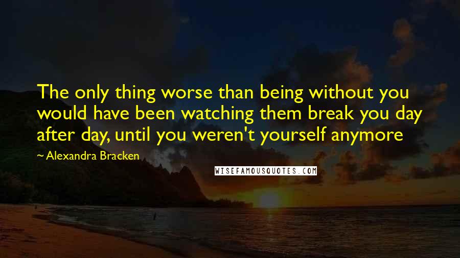 Alexandra Bracken Quotes: The only thing worse than being without you would have been watching them break you day after day, until you weren't yourself anymore