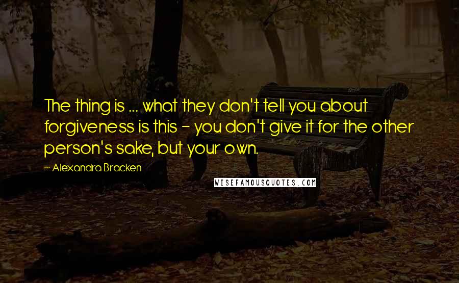 Alexandra Bracken Quotes: The thing is ... what they don't tell you about forgiveness is this - you don't give it for the other person's sake, but your own.