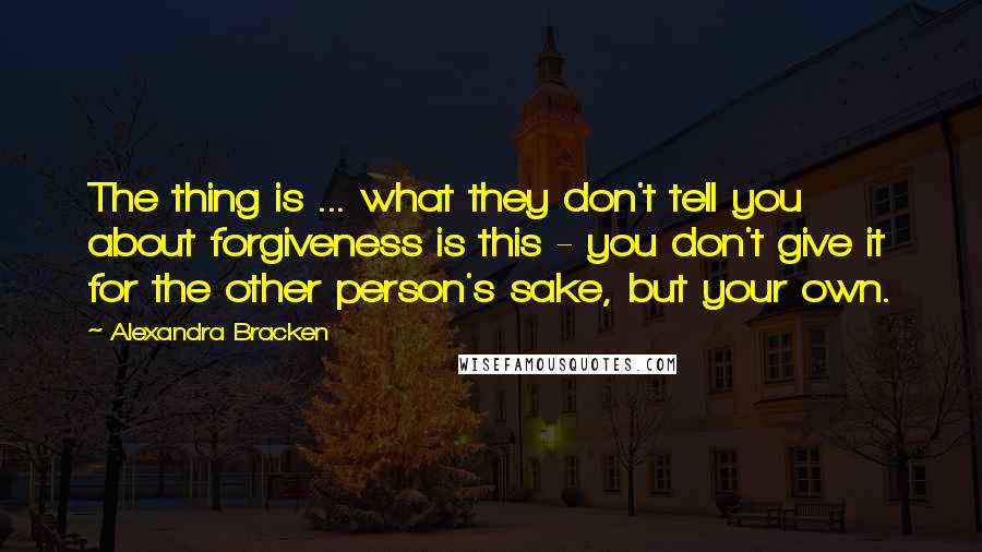 Alexandra Bracken Quotes: The thing is ... what they don't tell you about forgiveness is this - you don't give it for the other person's sake, but your own.