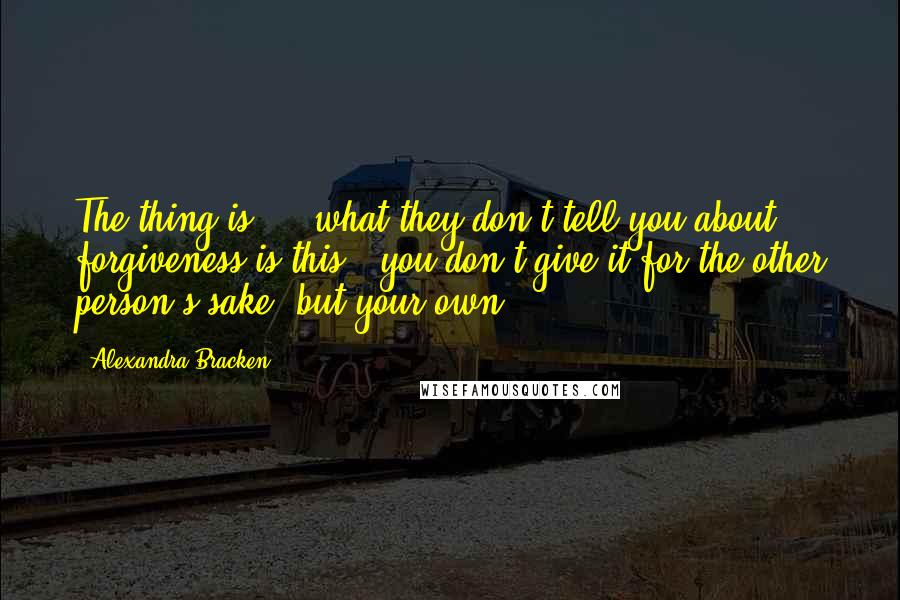 Alexandra Bracken Quotes: The thing is ... what they don't tell you about forgiveness is this - you don't give it for the other person's sake, but your own.
