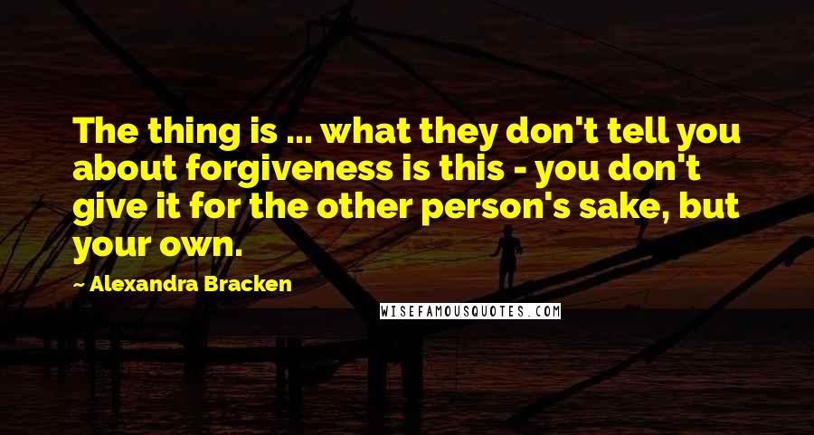 Alexandra Bracken Quotes: The thing is ... what they don't tell you about forgiveness is this - you don't give it for the other person's sake, but your own.