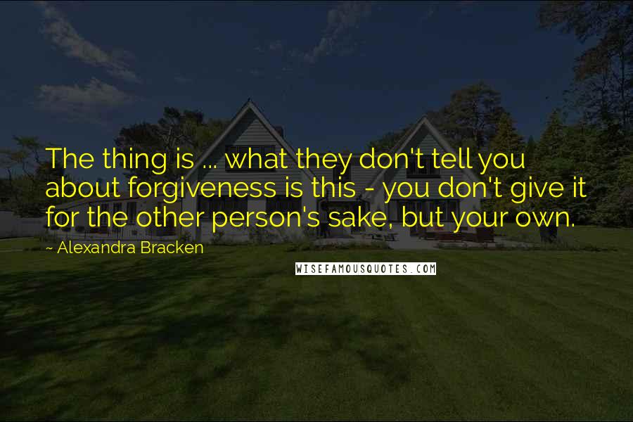 Alexandra Bracken Quotes: The thing is ... what they don't tell you about forgiveness is this - you don't give it for the other person's sake, but your own.