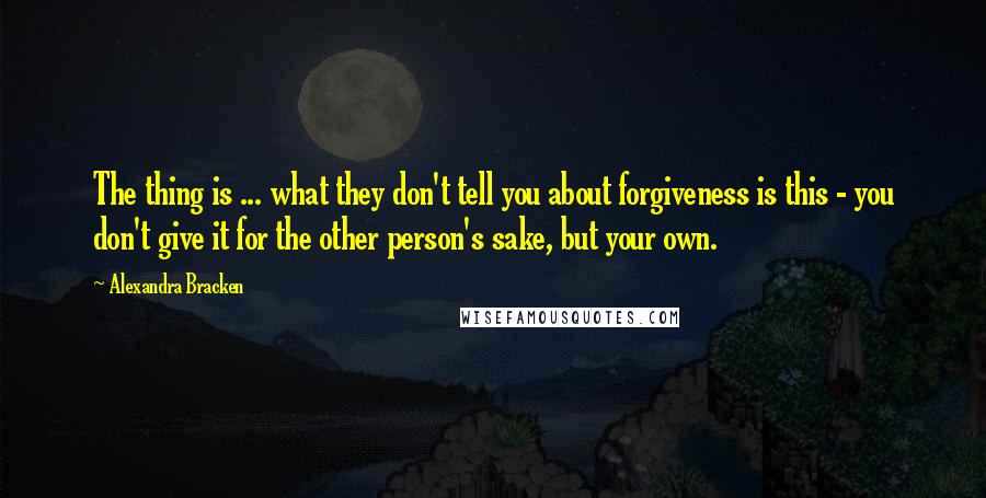 Alexandra Bracken Quotes: The thing is ... what they don't tell you about forgiveness is this - you don't give it for the other person's sake, but your own.