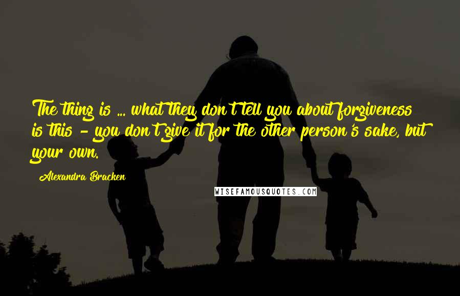 Alexandra Bracken Quotes: The thing is ... what they don't tell you about forgiveness is this - you don't give it for the other person's sake, but your own.