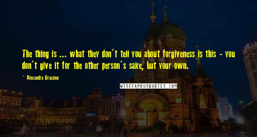 Alexandra Bracken Quotes: The thing is ... what they don't tell you about forgiveness is this - you don't give it for the other person's sake, but your own.