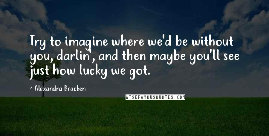 Alexandra Bracken Quotes: Try to imagine where we'd be without you, darlin', and then maybe you'll see just how lucky we got.