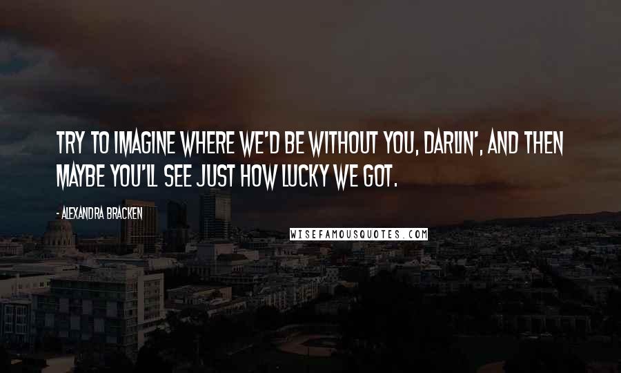 Alexandra Bracken Quotes: Try to imagine where we'd be without you, darlin', and then maybe you'll see just how lucky we got.