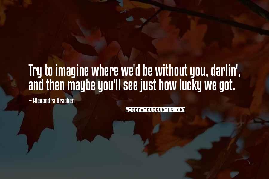 Alexandra Bracken Quotes: Try to imagine where we'd be without you, darlin', and then maybe you'll see just how lucky we got.