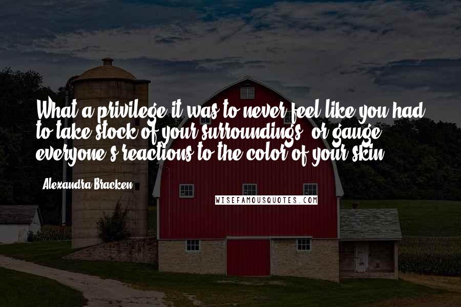 Alexandra Bracken Quotes: What a privilege it was to never feel like you had to take stock of your surroundings, or gauge everyone's reactions to the color of your skin.