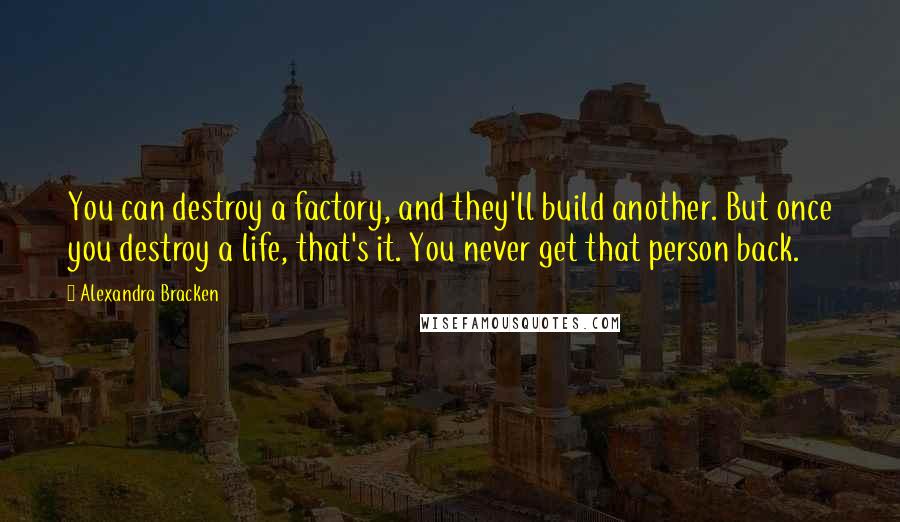 Alexandra Bracken Quotes: You can destroy a factory, and they'll build another. But once you destroy a life, that's it. You never get that person back.