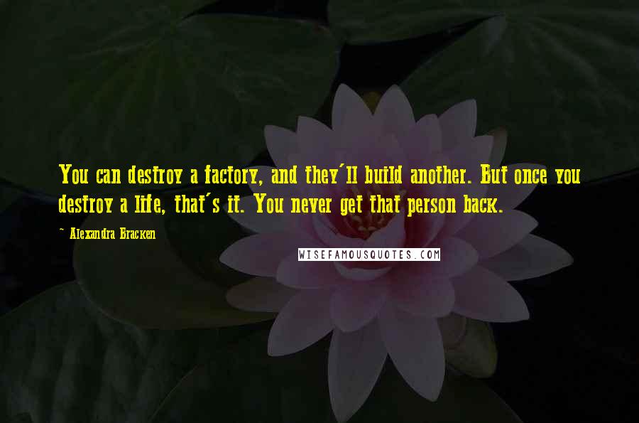 Alexandra Bracken Quotes: You can destroy a factory, and they'll build another. But once you destroy a life, that's it. You never get that person back.