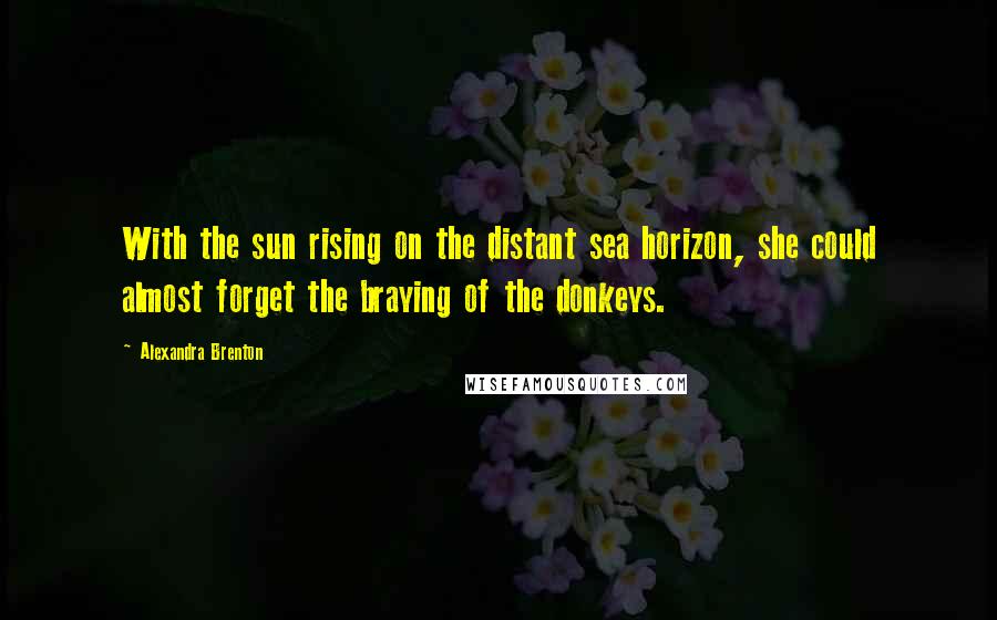 Alexandra Brenton Quotes: With the sun rising on the distant sea horizon, she could almost forget the braying of the donkeys.