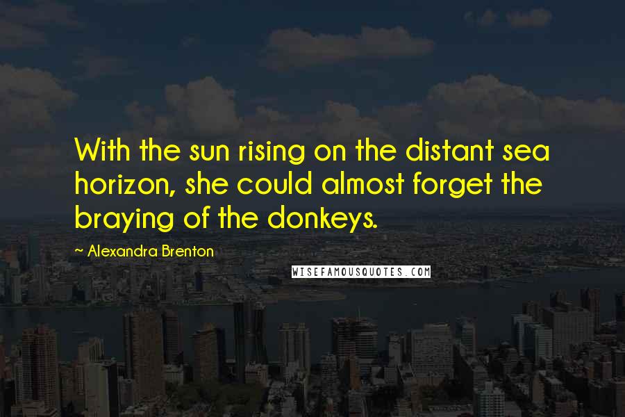 Alexandra Brenton Quotes: With the sun rising on the distant sea horizon, she could almost forget the braying of the donkeys.