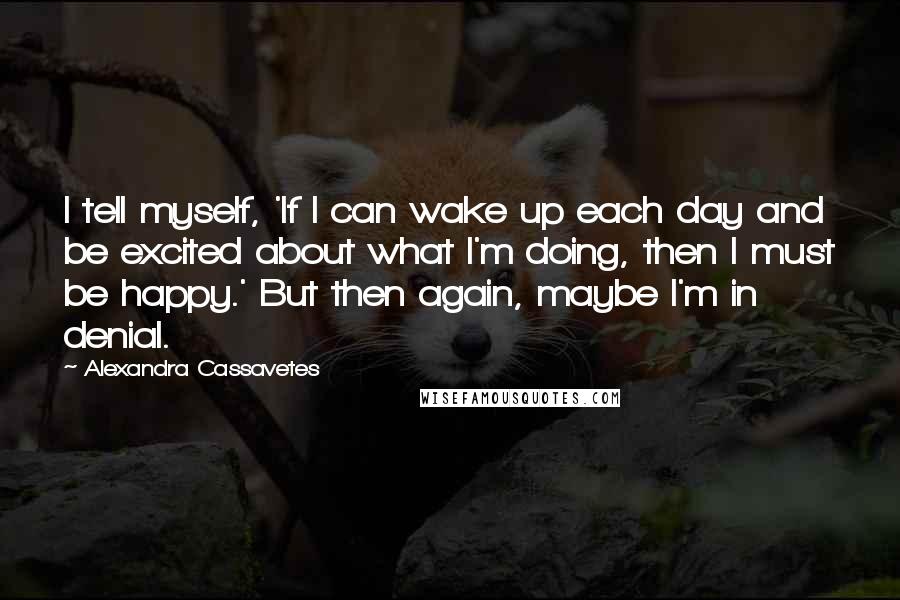 Alexandra Cassavetes Quotes: I tell myself, 'If I can wake up each day and be excited about what I'm doing, then I must be happy.' But then again, maybe I'm in denial.