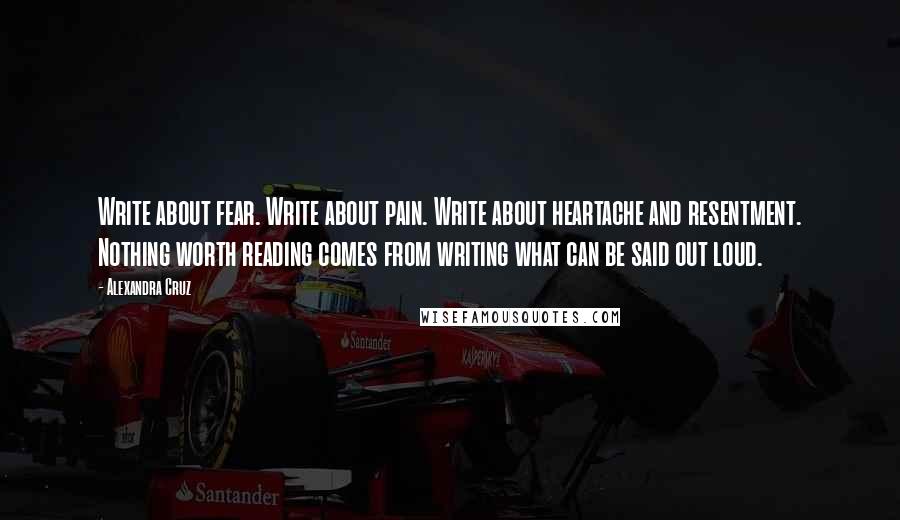 Alexandra Cruz Quotes: Write about fear. Write about pain. Write about heartache and resentment. Nothing worth reading comes from writing what can be said out loud.