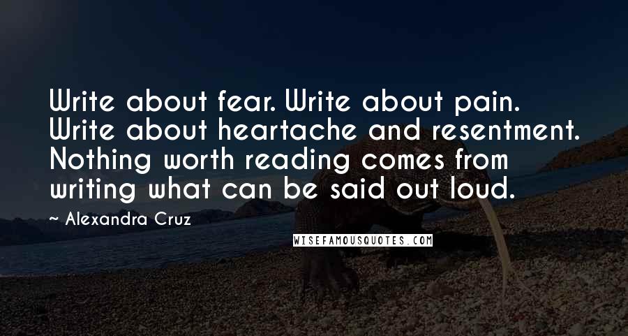 Alexandra Cruz Quotes: Write about fear. Write about pain. Write about heartache and resentment. Nothing worth reading comes from writing what can be said out loud.