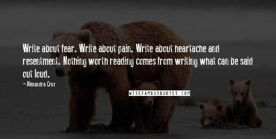 Alexandra Cruz Quotes: Write about fear. Write about pain. Write about heartache and resentment. Nothing worth reading comes from writing what can be said out loud.