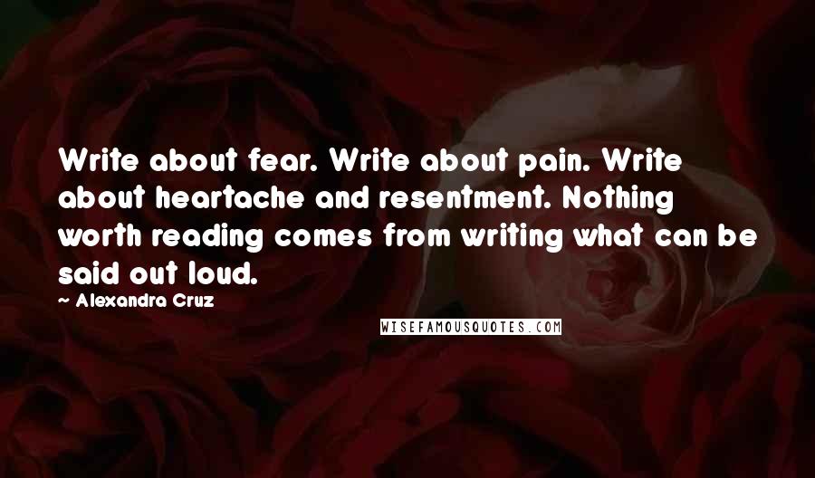 Alexandra Cruz Quotes: Write about fear. Write about pain. Write about heartache and resentment. Nothing worth reading comes from writing what can be said out loud.