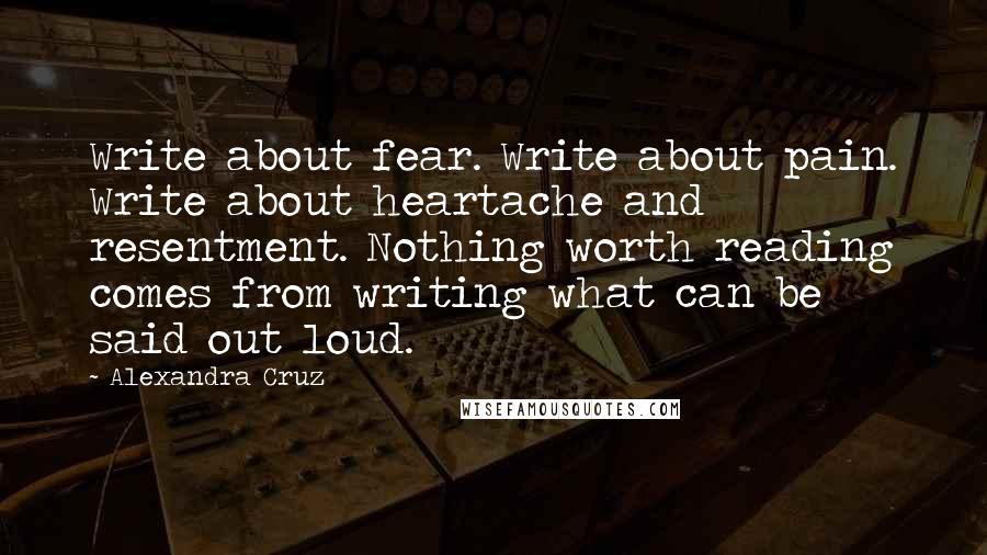 Alexandra Cruz Quotes: Write about fear. Write about pain. Write about heartache and resentment. Nothing worth reading comes from writing what can be said out loud.