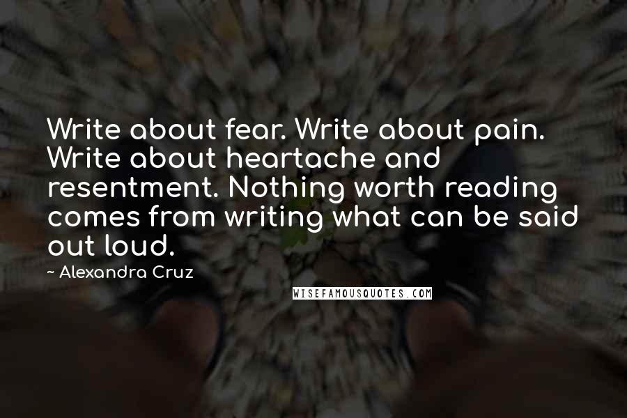 Alexandra Cruz Quotes: Write about fear. Write about pain. Write about heartache and resentment. Nothing worth reading comes from writing what can be said out loud.