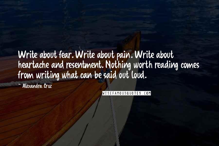 Alexandra Cruz Quotes: Write about fear. Write about pain. Write about heartache and resentment. Nothing worth reading comes from writing what can be said out loud.