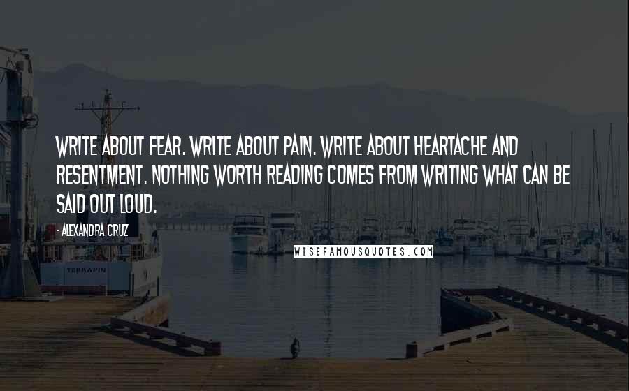 Alexandra Cruz Quotes: Write about fear. Write about pain. Write about heartache and resentment. Nothing worth reading comes from writing what can be said out loud.